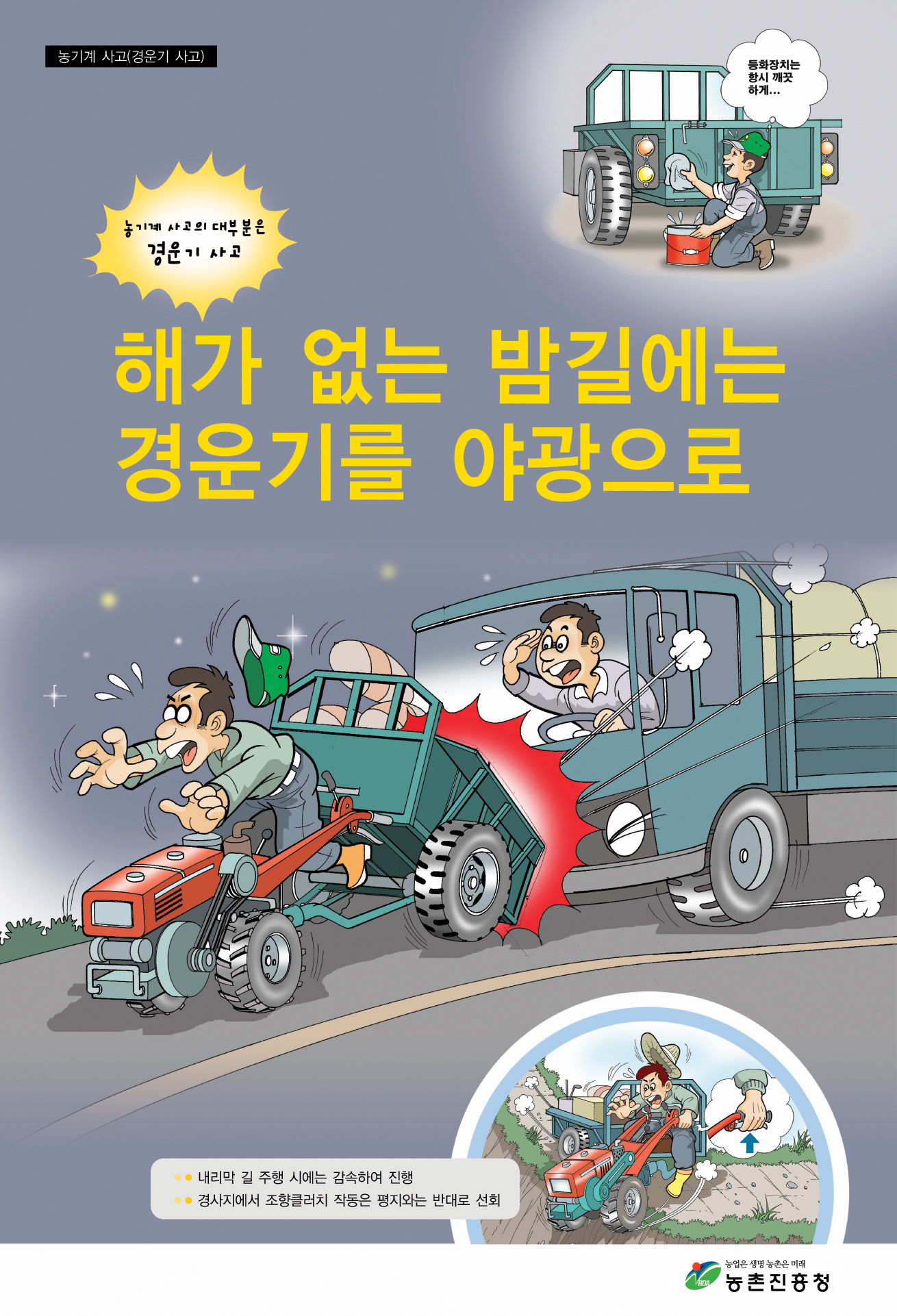 농기계 사고(경운기사고) 등화장치는 항싱 깨끗하게...농기계 사고의 대부분은 경운기 사고  해가 없는 밤길에는 경운기를 야광으로 내리막 길 주행 시에는 감속하여 진행 경사지에서 조항클러치 작동은 평지와 는 반대로 선회 농업은 생명 농촌은 미래 농촌진흥청