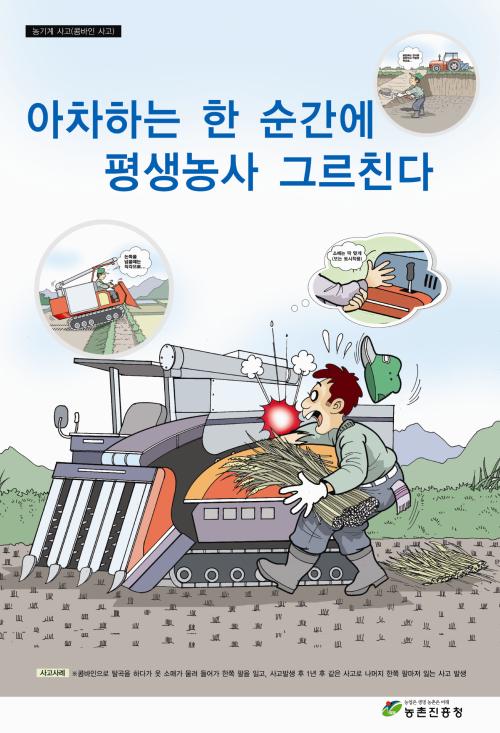 농기계 사고(콤바인 사고) 아차하는 한 순간에 평생농사 그르친다. 사고사례 : 콤바인으로 탈곡을 하다가 옷 소매가 말려 들어가 한쪽 팔을 잃고, 사고발생 후 1년 후 같은 사고로 나머지 한쪽 팔마저 읽는 사고 발생. 농촌은 생명, 농업은 미래 농촌진흥청