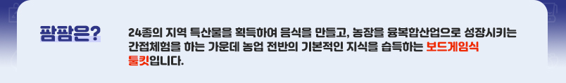 팜팜은? 24종의 지역 특산물을 획득하여 음식을 만들고, 농장을 융복합산업으로 성장시키는 간접체험을 하는 가운데 농업 전반의 기본적인 지식을 습득하는 보드게임식 툴킷입니다.