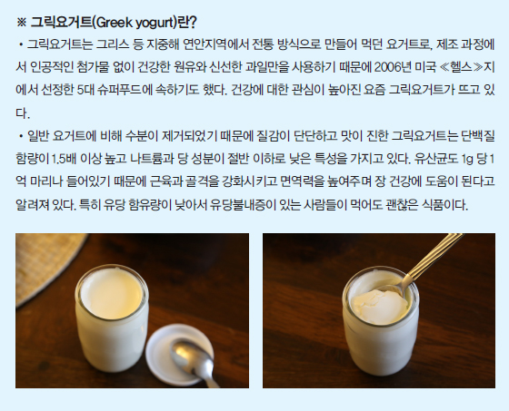 ※ 그릭요거트(Greek yogurt)란? -그릭요거트는 그리스 등 지중해 연안지역에서 전통 방식으로 만들어 먹던 요거트로, 제조 과정에서 인공적인 첨가물 없이 건강한 원유와 신선한 과일만을 사용하기 때문에 2006 미국 (헬스)지방에서 선정한 5대 슈퍼푸드에 속하기도 했다. 건강에 대한 관심이 높아진 요즘 그릭요거트가 뜨고 있다. -일반 요거트에 비해 수분이 제거되었기 때문에 질감이 단단하고 맛이 진한 그릭요거트는 단백질 함량이 1.5배 이상 높고 나트륨과 당 성분이 절반 이하로 낮은 특성을 가지고 있다. 유산균도 1g 당  1억 마리나 들어있기 때문에 근육과 골격을 강화시키고 면역력을 높여주며 장 건강에 도움이 된다고 알려져 있다. 특히 유당 함유량이 낮아서 유당불내증이 있는 사람들이 먹어도 괜찮은 식품이다.
