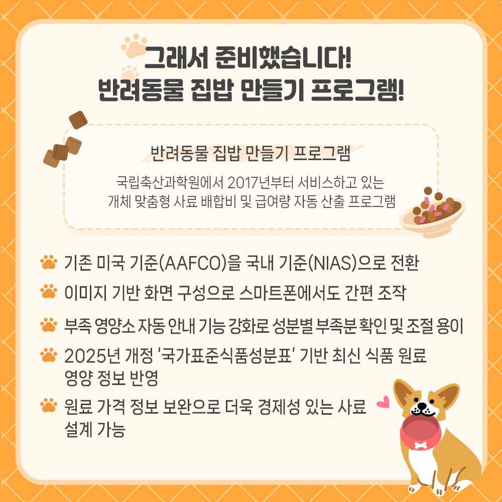 그래서 준비했습니다! 반려동물 집밥 만들기 프로그램! - 반려동물 집밥 만들기 프로그램 : 국립축산과학원에서 2017년부터 서비스하고 있는 개체 맞춤형 사료 배합비 및 급여량 자동 산출 프로그램 * 기존 미국 기준(AAFCO)을 국내기준(NIAS)으로 전환 * 이미지 기반 화면 구성으로 스마트폰에서도 간편 조작 * 부족 영양소 자동안내 기능 강화로 성분별 부족분 확인 및 조절 용이 * 2025년 개정'국가표준식품성분표'기반 최신 식품 원료 영양 정보 반영 * 원료 가격 정보 보완으로 더욱 경제성 있는 사료 설계 가능