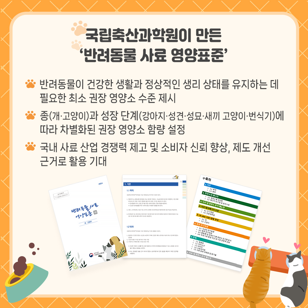  국립축산과학원이 만든 '반려동물 사료 영양표준' * 반려동물이 건강한 생활과 정상적인 생리 상태를 유지하는데 필요한 최소 권장 영양소 수준 제시 * 종(개.고양이)과 성장단계(강아지.성견.성묘.새끼교양이.번식기)에 따라 차별화된 권장 영양소 함량 설정 * 국내 사료산업 경쟁력 제고 및 소비자 신뢰 향상, 제도 개선 근거로 활용 기대