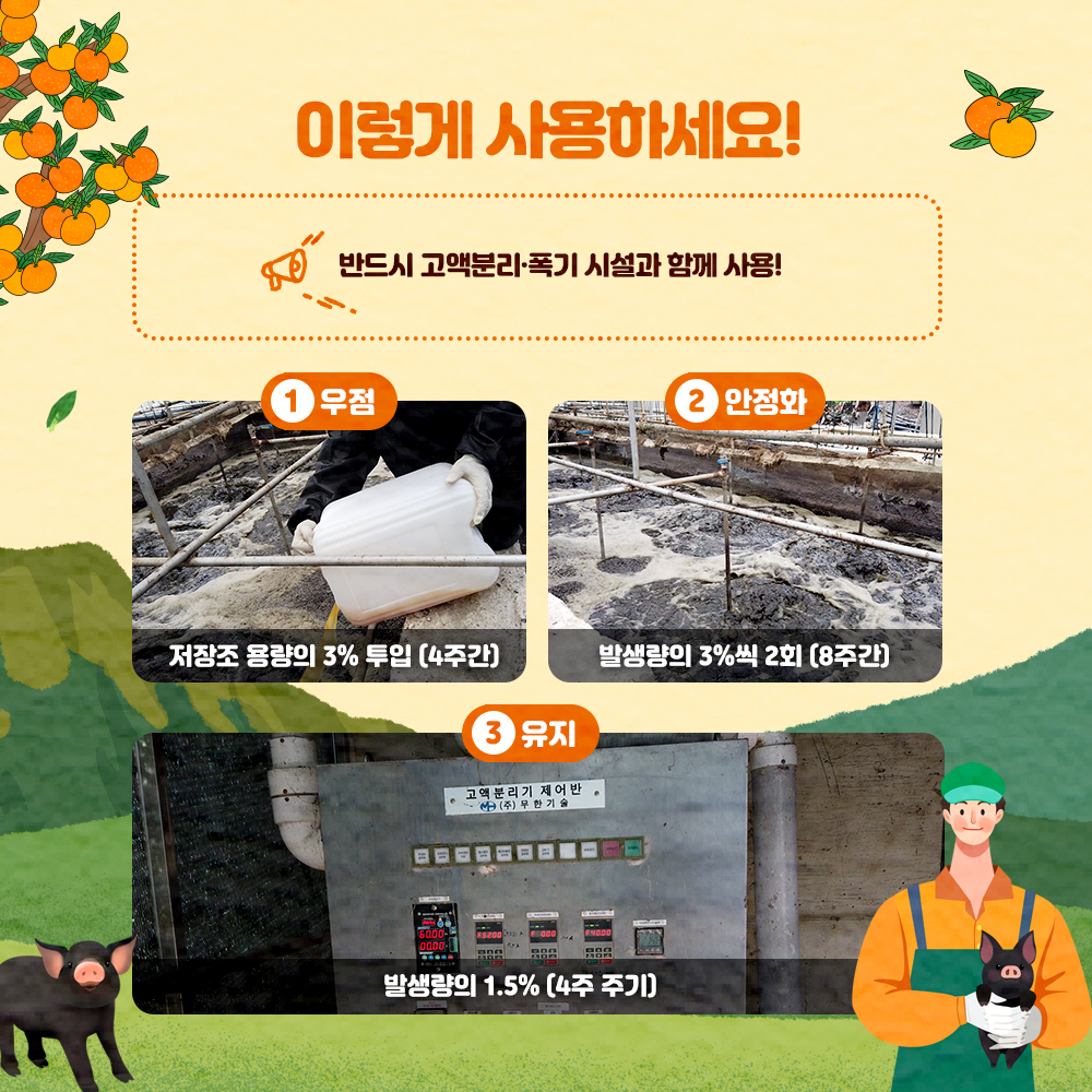 이렇게 사용하세요! : 반드시 고액분리. 폭기 시설과 함께 사용 ①우점 : 저장조 용량의 3% 투입(4주간) ②안정화 : 발생량의 3%씩 2회(8주간) ③유지 : 발생량의 1.5%(4주 주기)