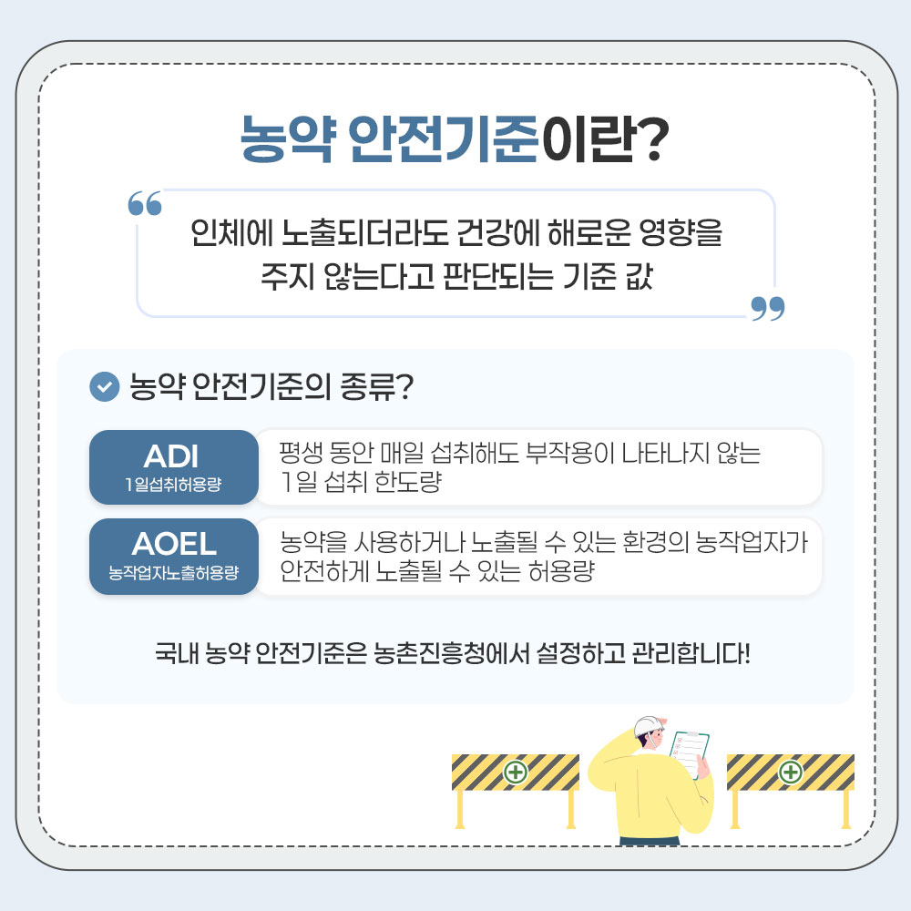 농약 안전기준이란? 인체에 노출되더라도 건강에 해로운 영향을 주지 않는다고 판단되는 기준 값 농약 안전기준의 종류? - ADI 1일섭취허용량 평생 동안 매일 섭취해도 부작용이 나타나지 않는 1일 섭취 한도량 - AOEL 농작업자노출허용량 농약을 사용하거나 노출될 수 있는 환경의 농작업자가 안전하게 노출될 수 있는 허용량 국내 농약 안전기준은 농촌진흥청에서 설정하고 관리합니다!