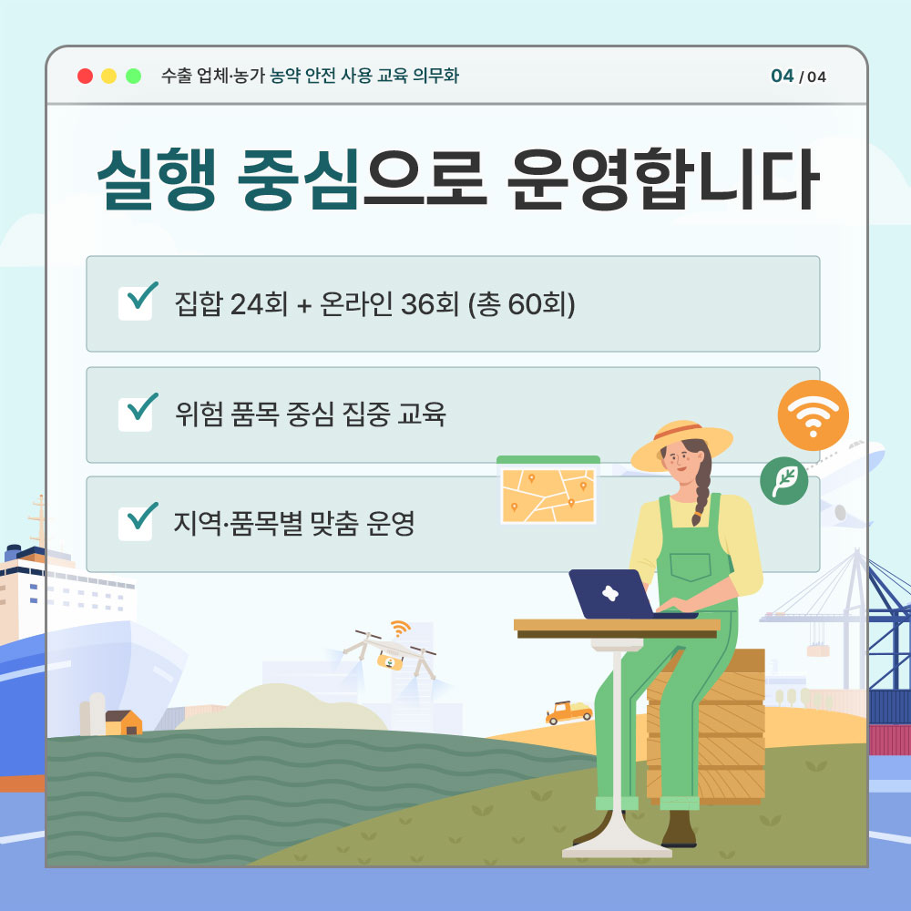 수출업제.농가 농약 안전 사용 교육 의무화 실행 중심으로 운영합니다. * 집합 24회+온라인 36회(총60회), * 위험 품목 중심 집중 교육, * 지역.품목별 맞춤 운영