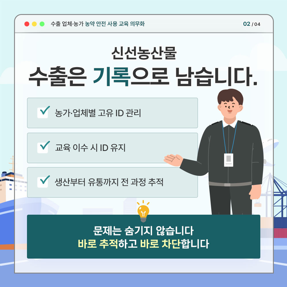 수출업제.농가 농약 안전 사용 교육 의무화 신선농산물 수출은 기록으로 남습니다. * 농가.업체별 고유 ID 관리  * 교육 이수 시 ID 유지 * 생산부타 유통까지 전 과정 추적 - 문제는 숨기지 않습니다. 바로 추적하고 바로 차단합니다.