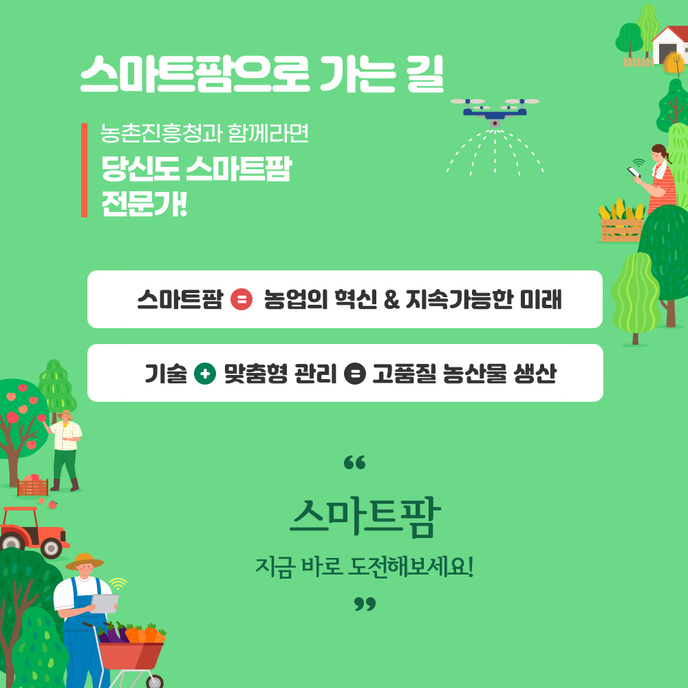  스마트팜으로 가는 길 농촌진흥청과 함께라면 당신도 스마트팜 전문가!  *스마트팜 = 농업의 셕신 & 지속가능한 미래, * 기술+맞춤형 관리 = 고품질 농산물 생산 '스마트팜 지금 바로 도전해 보세요'