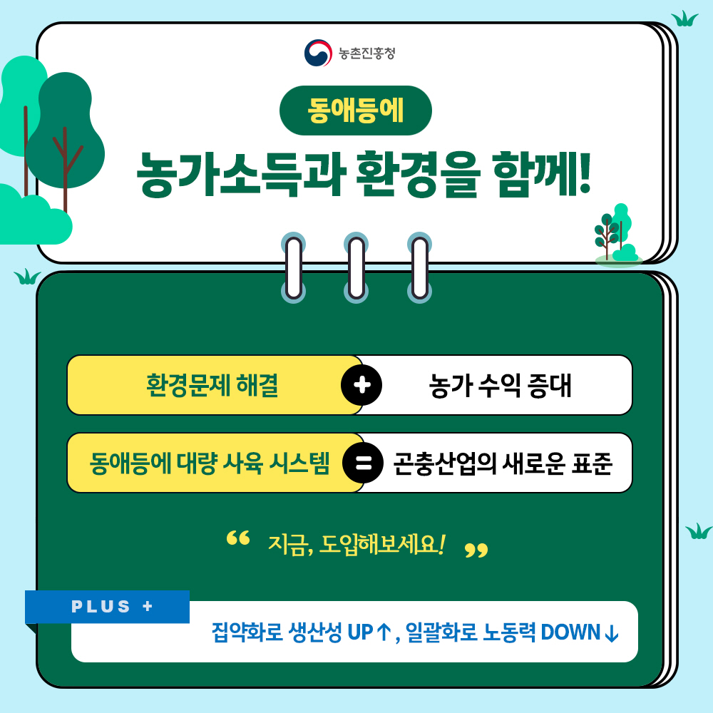 동애등애 농가소득과 환경을 함께! * 환경문제 해결+농가수익 증대, 동애등애 대량 사육 시스템=곤춘산업의 새로운 표준 '지금, 도입해보세요!' PLUS+ 집약화로 생산성 UP↑, 일괄화로 노동력 DOWN↓