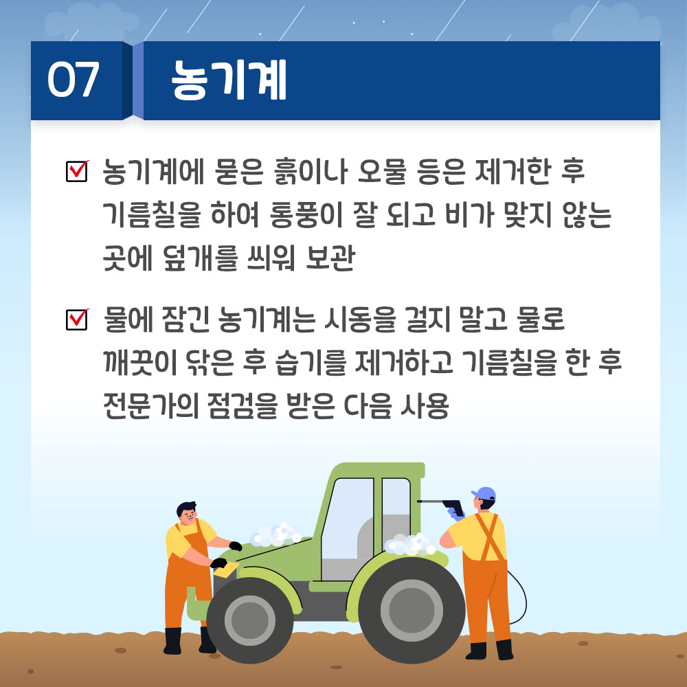 7. 농기계 * 농기계에 묻은 흙이나 오물 등은 제거한 후 기름칠을 하여 통풍이 잘 되고 비가 맞지 않는 곳에 덮개를 씌워 보관 *물에 잠긴 농기계는 시동을 걸지 말고 물로 깨끗이 닦은 후 습기를 제거하고 기름칠을 한 후 전문가의 점검을 받은 다음 사용