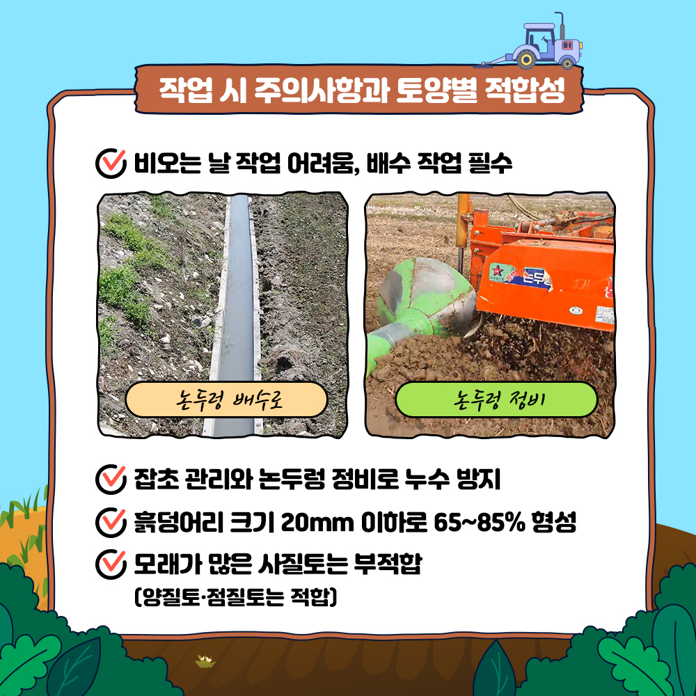 작업 시 주의사항과 토양별 적합성 1) 비오는 날 작업 어려움, 배수작업 필수 2) 잡초 관리와 논두렁 정비로 누수 방지 3) 흙덩어리 크기 20mm 이하로 65~85% 형성 4) 모래가 많은 사질토는 부적합(양질토, 점질토는 적합)