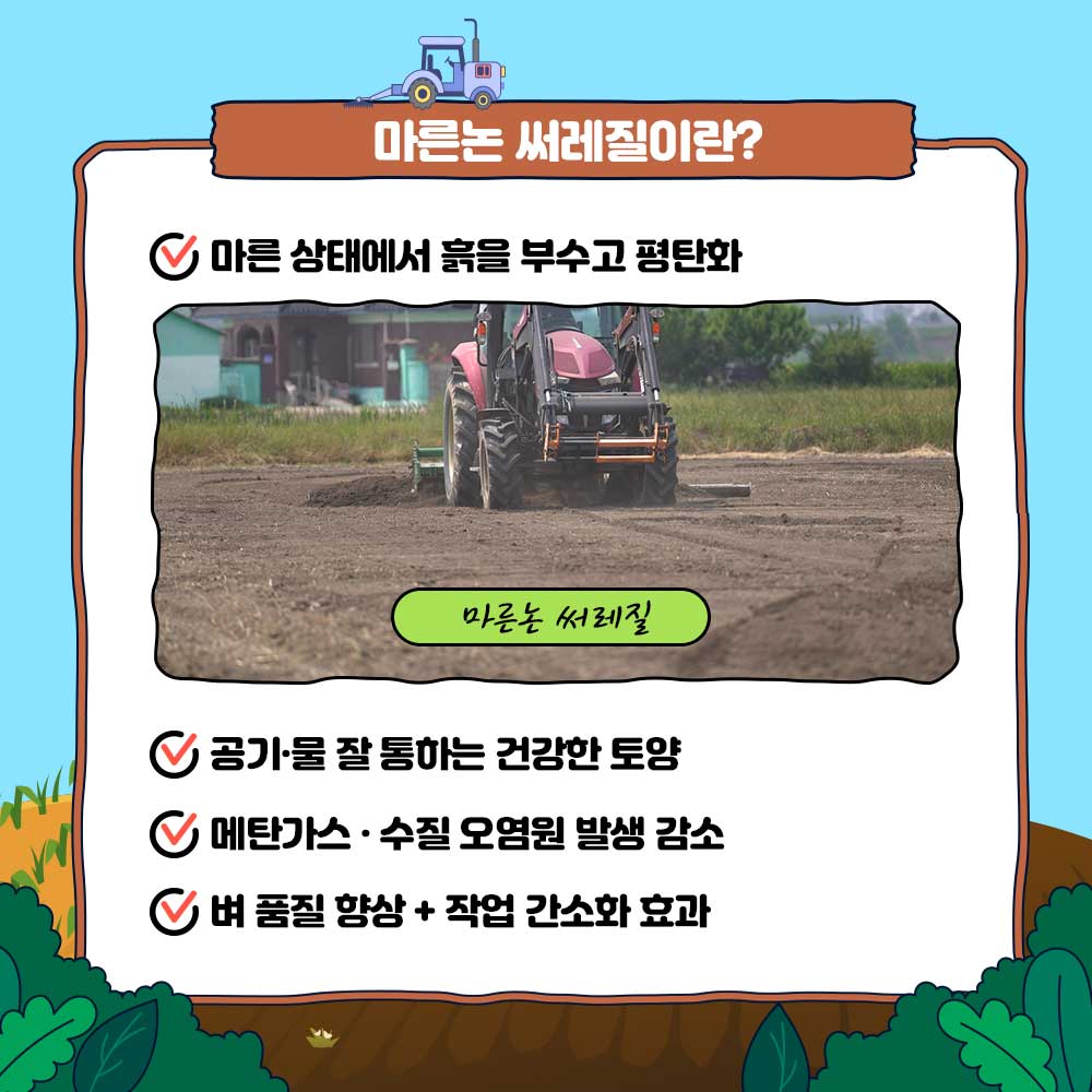마른논 써레질이란? 1) 마른 상태에서 흙을 부수고 평탄화 2) 공기, 물 잘 통하는 건강한 토양 3) 메탄가스, 수질 오염원 발생 감소 4) 벼 품질 향상+작업 간소화 효과