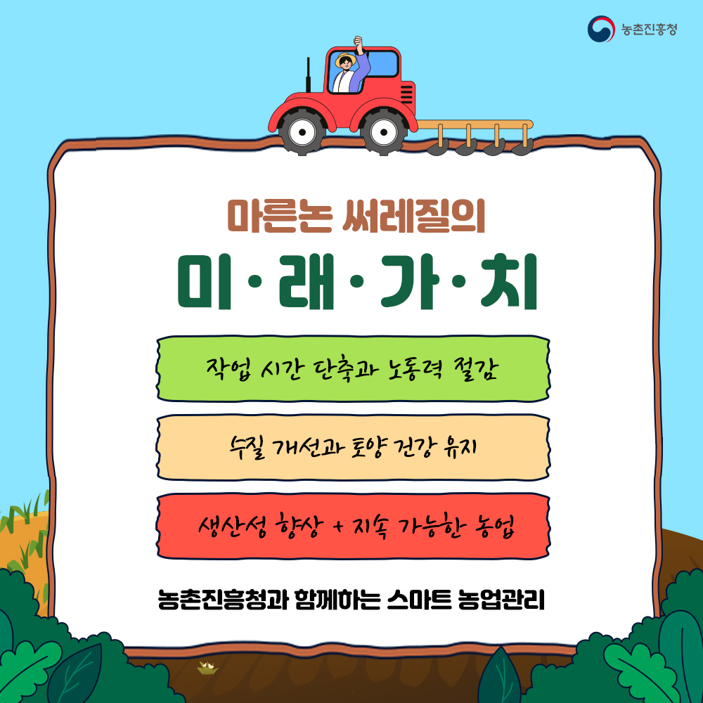 마른논 써레질의 미래가치 1) 작업시간 단축과 노동력 절감  2) 수질개선과 토양건강 유지  3) 생산성 향상 + 지속 가능한 농업 ** 농촌진흥청과 함께하는 스마트 농업관리
