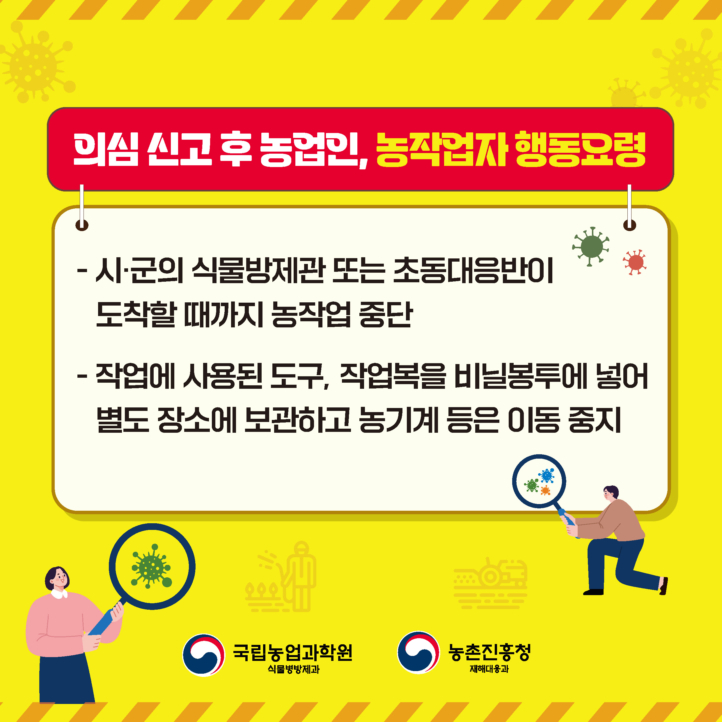 의심 신고 후 농업인, 농작업자 행동요령  - 시·군의 식물방제관 또는 초동대응반이 도착할 때까지 농작업 중단  - 작업에 사용된 도구, 작업복을 비닐봉투에 넣어 별도 장소에 보관하고 농기계 등은 이동 중지  국립농업과학원 식물병방제과  농촌진흥청 재해대응과