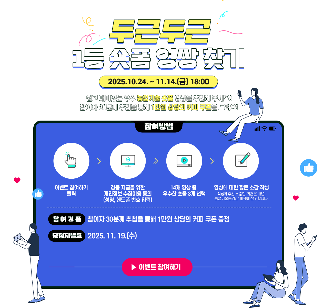 두근두근 1등 숏폼 영상 찾기 (2025.10.24. ~ 11.14.(금) 18:00) 쉽고 재미있는 우수 농업기술 숏폼 영상을 추천해 주세요! 우수 영상 한 개 이상 맞춘 참여자 30분께 1만원 상당의 커피 쿠폰을 드려요! (참여방법) 이벤트 참여하기 클릭 후 경품 지급을 위한
                        개인정보 수집이용 동의 (성명, 핸드폰 번호 입력)한 후 14개 영상 중  우수한 숏폼 3개 선택,  영상에 대한 짧은 소감 작성하면 완료됩니다. 작성해주신 소중한 의견은 내년  농업기술동영상 제작에 참고합니다. (참여경품) 우수 영상을 한 개 이상 맞춘 참여자 30분께 1만원 상당의 커피 쿠폰 증정, 당첨자발표 - 2025. 11. 19.(수)